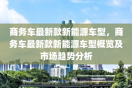 商務(wù)車最新款新能源車型，商務(wù)車最新款新能源車型概覽及市場趨勢分析