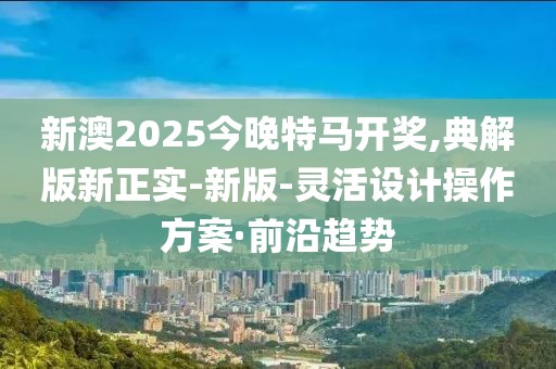 新澳2025今晚特馬開獎,典解版新正實(shí)-新版-靈活設(shè)計操作方案·前沿趨勢