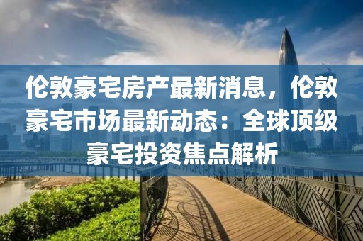 倫敦豪宅房產(chǎn)最新消息，倫敦豪宅市場最新動態(tài)：全球頂級豪宅投資焦點解析