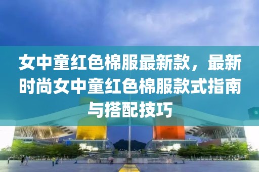 女中童紅色棉服最新款，最新時尚女中童紅色棉服款式指南與搭配技巧