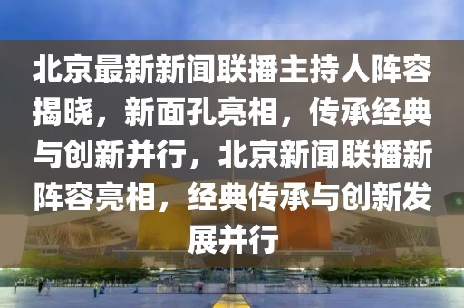 北京最新新聞聯(lián)播主持人陣容揭曉，新面孔亮相，傳承經(jīng)典與創(chuàng)新并行，北京新聞聯(lián)播新陣容亮相，經(jīng)典傳承與創(chuàng)新發(fā)展并行
