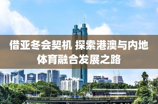 借亞冬會契機 探索港澳與內(nèi)地體育融合發(fā)展之路