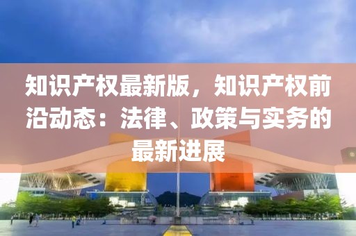 知識產(chǎn)權(quán)最新版，知識產(chǎn)權(quán)前沿動態(tài)：法律、政策與實務(wù)的最新進(jìn)展