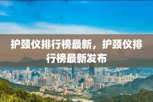 護(hù)頸儀排行榜最新，護(hù)頸儀排行榜最新發(fā)布