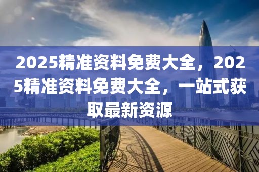 2025精準(zhǔn)資料免費(fèi)大全，2025精準(zhǔn)資料免費(fèi)大全，一站式獲取最新資源