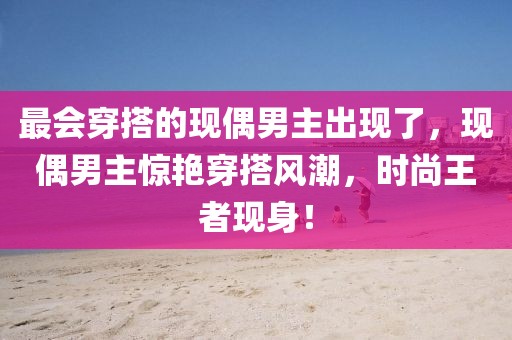 最會(huì)穿搭的現(xiàn)偶男主出現(xiàn)了，現(xiàn)偶男主驚艷穿搭風(fēng)潮，時(shí)尚王者現(xiàn)身！