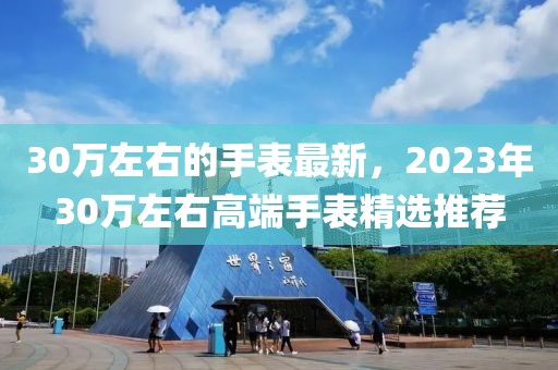 30萬左右的手表最新，2023年30萬左右高端手表精選推薦
