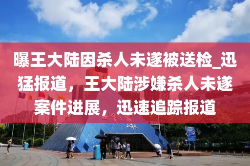 曝王大陸因殺人未遂被送檢_迅猛報(bào)道，王大陸涉嫌殺人未遂案件進(jìn)展，迅速追蹤報(bào)道