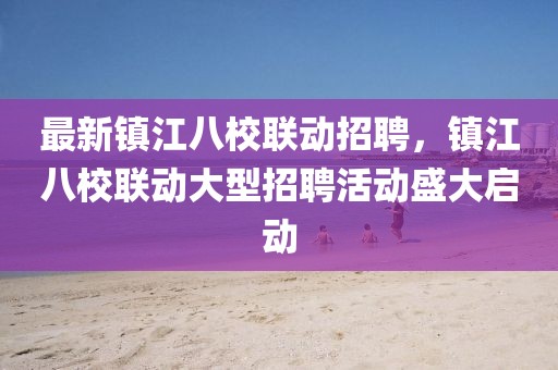 最新鎮(zhèn)江八校聯(lián)動(dòng)招聘，鎮(zhèn)江八校聯(lián)動(dòng)大型招聘活動(dòng)盛大啟動(dòng)