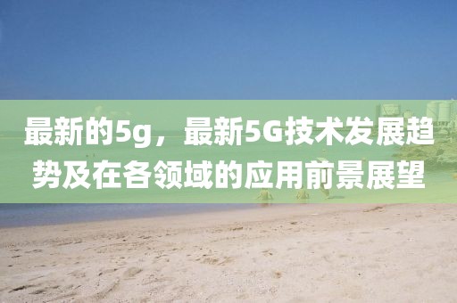 最新的5g，最新5G技術(shù)發(fā)展趨勢及在各領(lǐng)域的應(yīng)用前景展望