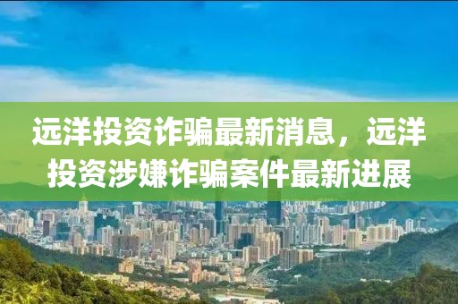 遠洋投資詐騙最新消息，遠洋投資涉嫌詐騙案件最新進展