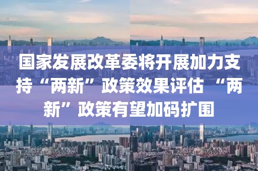 國家發(fā)展改革委將開展加力支持“兩新”政策效果評估 “兩新”政策有望加碼擴圍