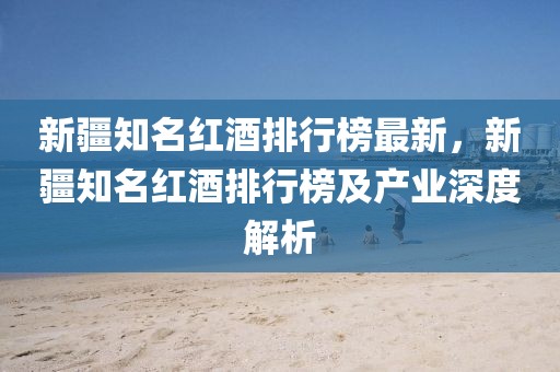 新疆知名紅酒排行榜最新，新疆知名紅酒排行榜及產(chǎn)業(yè)深度解析