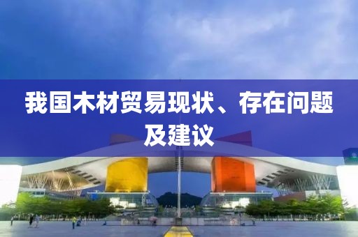 我國木材貿(mào)易現(xiàn)狀、存在問題及建議
