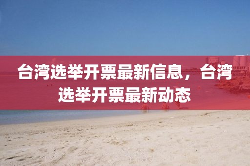 臺(tái)灣選舉開(kāi)票最新信息，臺(tái)灣選舉開(kāi)票最新動(dòng)態(tài)