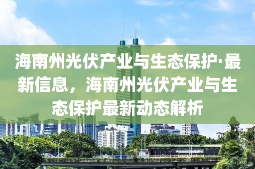 海南州光伏產(chǎn)業(yè)與生態(tài)保護(hù)·最新信息，海南州光伏產(chǎn)業(yè)與生態(tài)保護(hù)最新動(dòng)態(tài)解析