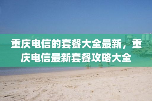 重慶電信的套餐大全最新，重慶電信最新套餐攻略大全