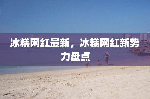 冰糕網(wǎng)紅最新，冰糕網(wǎng)紅新勢(shì)力盤點(diǎn)