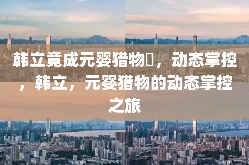 韓立竟成元嬰獵物?，動態(tài)掌控，韓立，元嬰獵物的動態(tài)掌控之旅