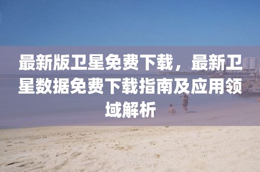 最新版衛(wèi)星免費下載，最新衛(wèi)星數(shù)據(jù)免費下載指南及應用領域解析