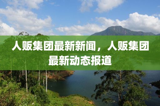 人販集團(tuán)最新新聞，人販集團(tuán)最新動(dòng)態(tài)報(bào)道