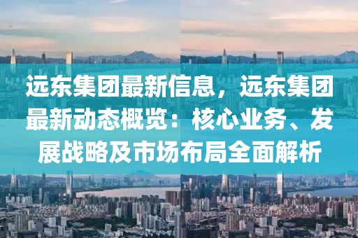 遠(yuǎn)東集團(tuán)最新信息，遠(yuǎn)東集團(tuán)最新動態(tài)概覽：核心業(yè)務(wù)、發(fā)展戰(zhàn)略及市場布局全面解析