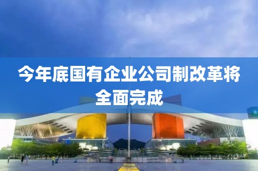 今年底國(guó)有企業(yè)公司制改革將全面完成