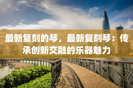 最新復(fù)刻的琴，最新復(fù)刻琴：傳承創(chuàng)新交融的樂(lè)器魅力