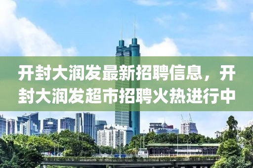 開封大潤發(fā)最新招聘信息，開封大潤發(fā)超市招聘火熱進行中