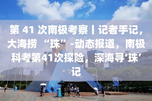 第 41 次南極考察丨記者手記，大海撈 “珠”-動(dòng)態(tài)報(bào)道，南極科考第41次探險(xiǎn)，深海尋‘珠’記