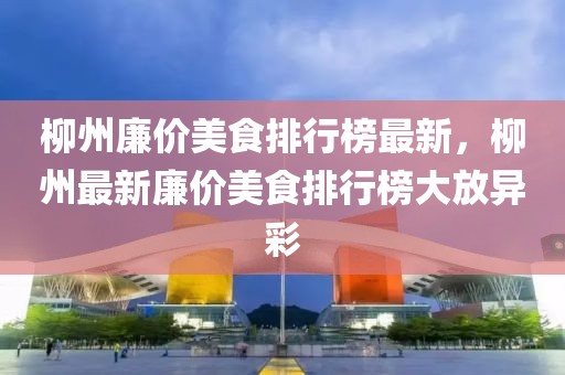 柳州廉價美食排行榜最新，柳州最新廉價美食排行榜大放異彩