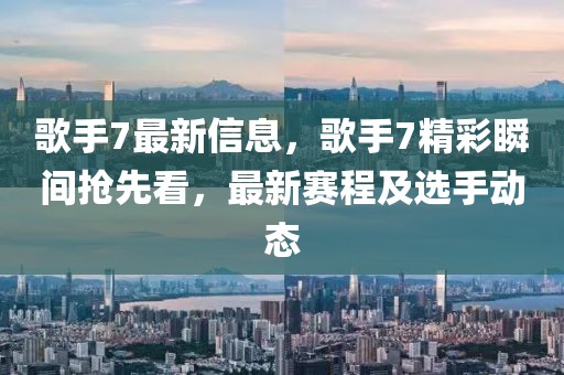 歌手7最新信息，歌手7精彩瞬間搶先看，最新賽程及選手動態(tài)