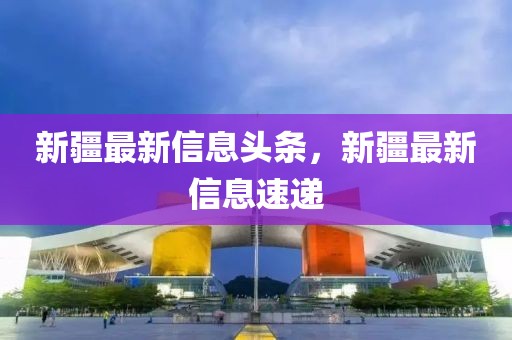 新疆最新信息頭條，新疆最新信息速遞