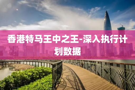 香港特馬王中之王-深入執(zhí)行計劃數(shù)據(jù)