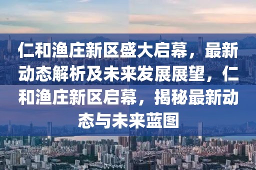 仁和漁莊新區(qū)盛大啟幕，最新動(dòng)態(tài)解析及未來發(fā)展展望，仁和漁莊新區(qū)啟幕，揭秘最新動(dòng)態(tài)與未來藍(lán)圖