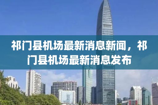 祁門縣機(jī)場(chǎng)最新消息新聞，祁門縣機(jī)場(chǎng)最新消息發(fā)布