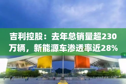 吉利控股：去年總銷量超230萬輛，新能源車滲透率近28%
