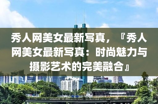 秀人網(wǎng)美女最新寫真，『秀人網(wǎng)美女最新寫真：時尚魅力與攝影藝術的完美融合』