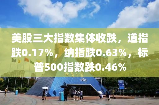 美股三大指數集體收跌，道指跌0.17%，納指跌0.63%，標普500指數跌0.46%