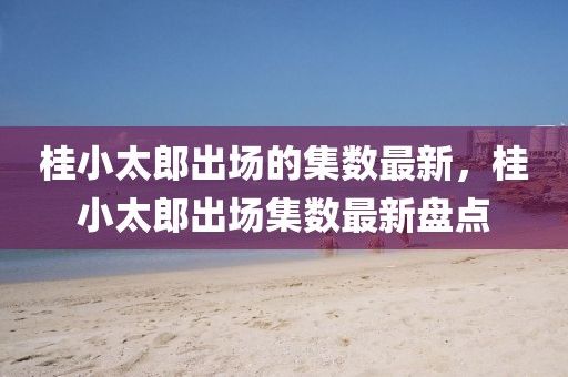 桂小太郎出場(chǎng)的集數(shù)最新，桂小太郎出場(chǎng)集數(shù)最新盤點(diǎn)