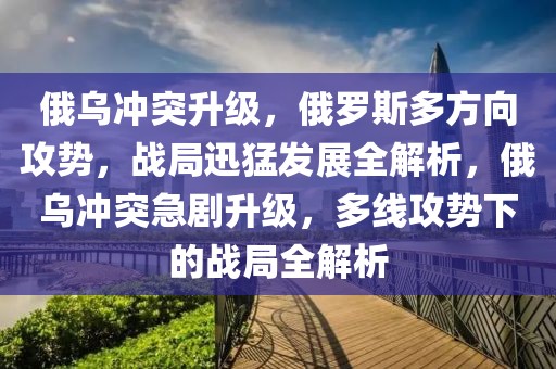 俄烏沖突升級，俄羅斯多方向攻勢，戰(zhàn)局迅猛發(fā)展全解析，俄烏沖突急劇升級，多線攻勢下的戰(zhàn)局全解析