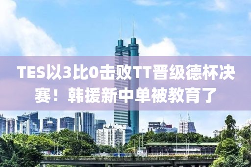 TES以3比0擊敗TT晉級(jí)德杯決賽！韓援新中單被教育了