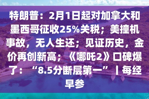 特朗普：2月1日起對(duì)加拿大和墨西哥征收25%關(guān)稅；美撞機(jī)事故，無(wú)人生還；見(jiàn)證歷史，金價(jià)再創(chuàng)新高；《哪吒2》口碑爆了：“8.5分?jǐn)鄬拥谝弧必拷?jīng)早參