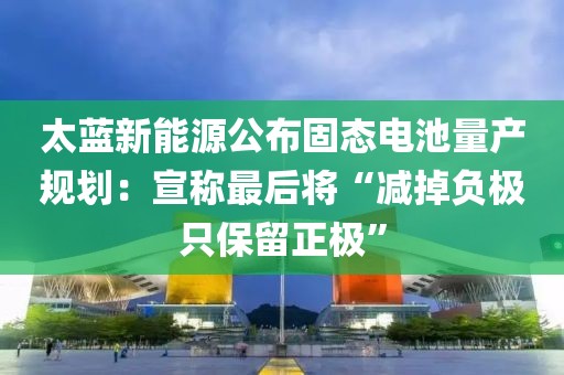 太藍新能源公布固態(tài)電池量產(chǎn)規(guī)劃：宣稱最后將“減掉負極只保留正極”