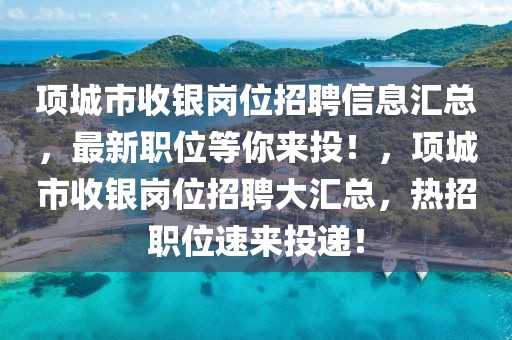 項(xiàng)城市收銀崗位招聘信息匯總，最新職位等你來(lái)投！，項(xiàng)城市收銀崗位招聘大匯總，熱招職位速來(lái)投遞！