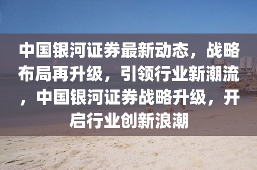中國(guó)銀河證券最新動(dòng)態(tài)，戰(zhàn)略布局再升級(jí)，引領(lǐng)行業(yè)新潮流，中國(guó)銀河證券戰(zhàn)略升級(jí)，開(kāi)啟行業(yè)創(chuàng)新浪潮