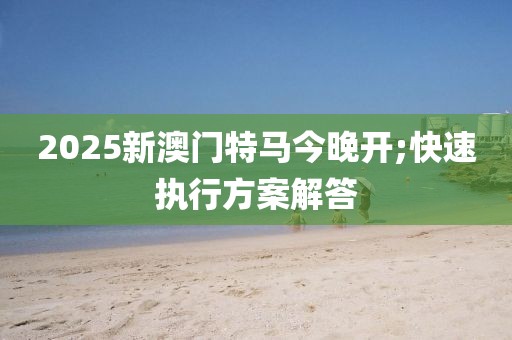 2025新澳門(mén)特馬今晚開(kāi);快速執(zhí)行方案解答
