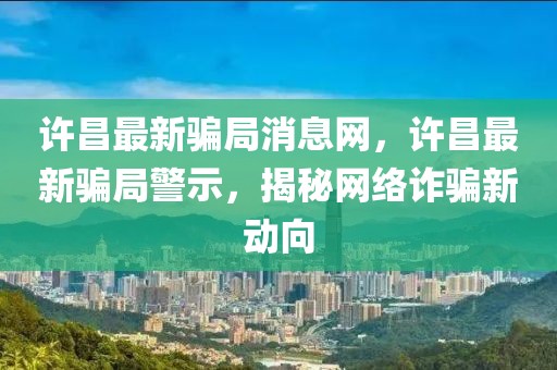 許昌最新騙局消息網，許昌最新騙局警示，揭秘網絡詐騙新動向