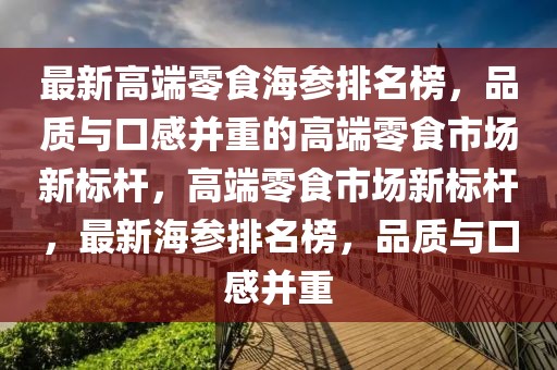 最新高端零食海參排名榜，品質(zhì)與口感并重的高端零食市場新標桿，高端零食市場新標桿，最新海參排名榜，品質(zhì)與口感并重