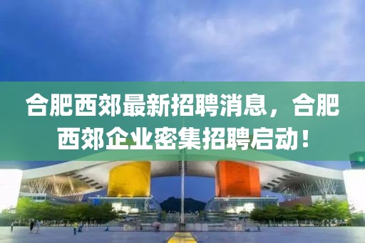 合肥西郊最新招聘消息，合肥西郊企業(yè)密集招聘啟動！
